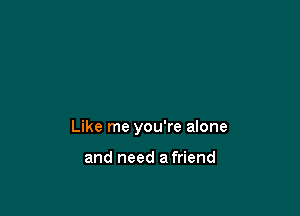 Like me you're alone

and need a friend