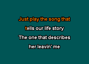 Just play the song that

tells our life story
The one that describes

her leavin' me