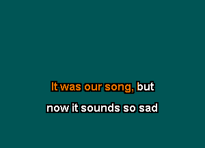 It was our song, but

now it sounds so sad