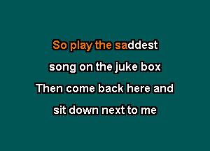 80 play the saddest

song on thejuke box

Then come back here and

sit down next to me