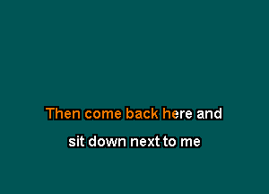 Then come back here and

sit down next to me