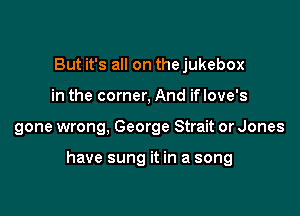 But it's all on the jukebox
in the corner, And if love's

gone wrong, George Strait or Jones

have sung it in a song