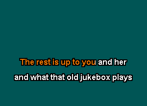 The rest is up to you and her

and what that old jukebox plays