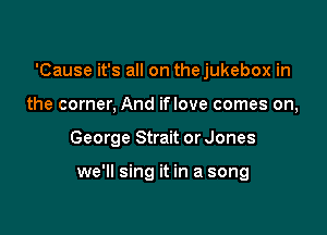 'Cause it's all on thejukebox in

the corner, And iflove comes on,
George Strait or Jones

we'll sing it in a song