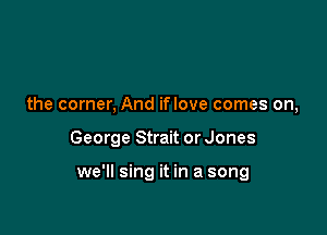the corner, And iflove comes on,

George Strait or Jones

we'll sing it in a song