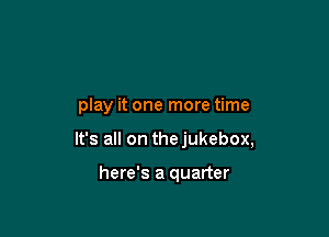 play it one more time

It's all on thejukebox,

here's a quarter