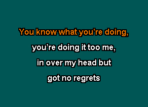 You know what yowre doing,

yowre doing it too me,
in over my head but

got no regrets