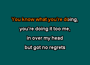 You know what yowre doing,
yowre doing it too me,

in over my head

but got no regrets