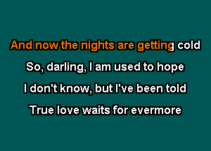 And now the nights are getting cold

80, darling, I am used to hope
ldon't know, but I've been told

True love waits for evermore