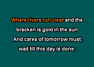 Where rivers run clear and the
bracken is gold in the sun

And cares of tomorrow must

wait till this day is done.