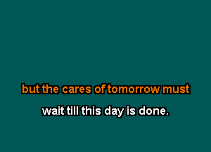but the cares oftomorrow must

wait till this day is done.