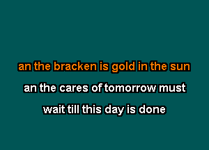 an the bracken is gold in the sun

an the cares of tomorrow must

waittill this day is done