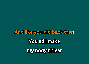 And like you did back then

You still make

my body shiver