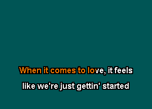 When it comes to love, it feels

like we're just gettin' started