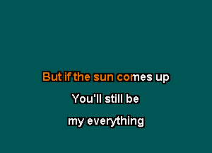 But ifthe sun comes up
You'll still be

my everything