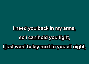 I need you back in my arms,

so i can hold you tight,

Ijust want to lay next to you all night,