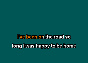 I've been on the road so

long I was happy to be home