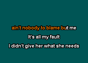 ain t nobody to blame but me

It's all my fault

I didn't give her what she needs