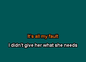 It's all my fault

I didn't give her what she needs