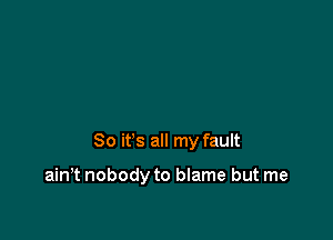 So it's all my fault

ain,t nobody to blame but me