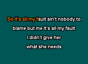 So ifs all my fault airft nobody to

blame but me IFS all my fault
I didn't give her

what she needs