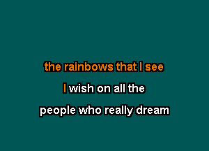 the rainbows that I see

lwish on all the

people who really dream