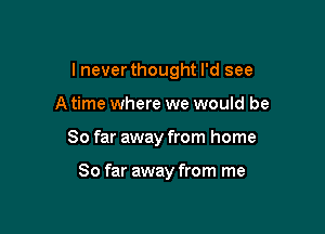 lnever thought I'd see

A time where we would be
So far away from home

So far away from me