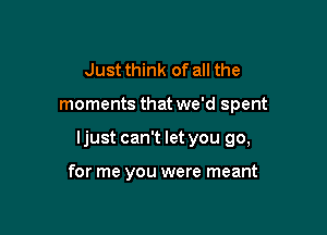 Just think of all the

moments that we'd spent

Ijust can't let you go,

for me you were meant