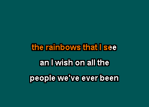 the rainbows that I see

an lwish on all the

people we've ever been
