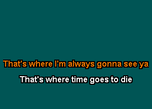 That's where I'm always gonna see ya

That's where time goes to die