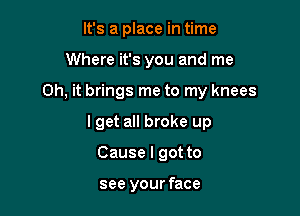 It's a place in time
Where it's you and me

Oh, it brings me to my knees

lget all broke up

Cause I got to

see your face