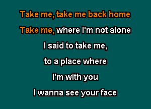 Take me, take me back home
Take me, where I'm not alone
I said to take me,
to a place where

I'm with you

I wanna see your face