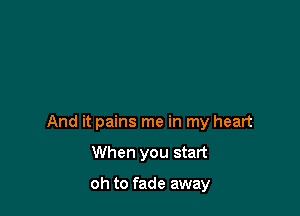And it pains me in my heart

When you start

oh to fade away