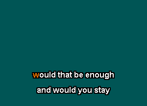 would that be enough

and would you stay