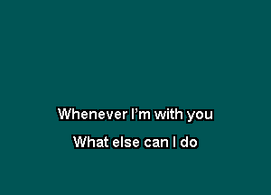 Whenever I'm with you

What else can I do