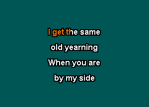 I get the same

old yearning

When you are

by my side