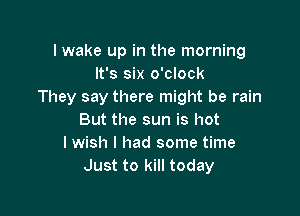 I wake up in the morning
It's six o'clock
They say there might be rain

But the sun is hot
I wish I had some time
Just to kill today