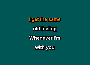 I get the same

old feeling

Whenever Pm

with you