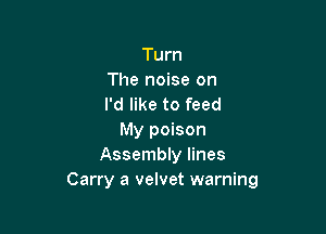 Turn
The noise on
I'd like to feed

My poison
Assembly lines
Carry a velvet warning