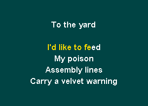 To the yard

I'd like to feed
My poison
Assembly lines
Carry a velvet warning