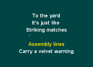 To the yard
It's just like
Striking matches

Assembly lines
Carry a velvet warning