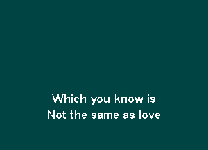 Which you know is
Not the same as love