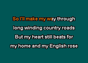 So I'll make my way through
long winding country roads

But my heart still beats for

my home and my English rose