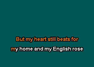 But my heart still beats for

my home and my English rose