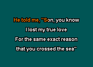 He told me, Son, you know

llost my true love
For the same exact reason

that you crossed the sea