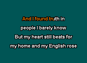 And Ifound truth in
people I barely know

But my heart still beats for

my home and my English rose