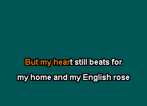 But my heart still beats for

my home and my English rose