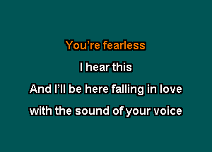 Yowre fearless
I hear this

And Pll be here falling in love

with the sound ofyour voice