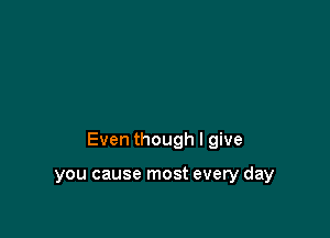 Even though I give

you cause most every day