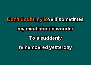 Don't doubt my love if sometimes

my mind should wonder

To a suddenly

remembered yesterday